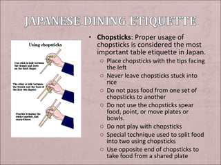 • Chopsticks: Proper usage of

chopsticks is considered the most
important table etiquette in Japan.
o Place chopsticks with the tips facing
the left
o Never leave chopsticks stuck into
rice
o Do not pass food from one set of
chopsticks to another
o Do not use the chopsticks spear
food, point, or move plates or
bowls.
o Do not play with chopsticks
o Special technique used to split food
into two using chopsticks
o Use opposite end of chopsticks to
take food from a shared plate

 