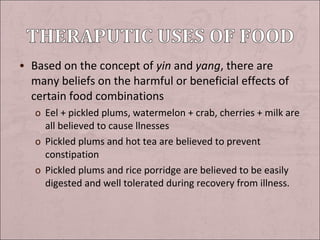 • Based on the concept of yin and yang, there are

many beliefs on the harmful or beneficial effects of
certain food combinations
o Eel + pickled plums, watermelon + crab, cherries + milk are
all believed to cause llnesses
o Pickled plums and hot tea are believed to prevent
constipation
o Pickled plums and rice porridge are believed to be easily
digested and well tolerated during recovery from illness.

 
