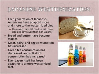 • Each generation of Japanese-

Americans have adapted more
and more to the westernized diet
o However, they still tend to eat more
rice and soy sauce than non-Asians.

• Bread and butter have become

staples.
• Meat, dairy, and egg consumption
has increased.
• Green tea consumption has
decreased, and soft drink
consumption has increased.
• Even Japan itself has been
adapting to a more westernized
diet.

 