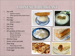 •

Soy milk
•
•

•
•

You tiao
Porridge
•

•
•
•
•

Bao zi--Pork bun
Shrimp dumpling
Shrimp rice roll

Wonton Soup
Green onion pancake
Shao bing
•

•
•

Sweet or savory

Jian bing
Fan tuan
Dou Hua
All varieties of Dim sum
•
•
•

•
•
•

Sweet or savory
Often paired with picked items

Shao bing you tiao

Lo bo gao (turnip cake)
Fried eggs

 