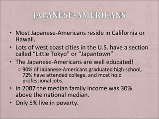 • Most Japanese-Americans reside in California or

Hawaii.
• Lots of west coast cities in the U.S. have a section
called “Little Tokyo” or “Japantown”
• The Japanese-Americans are well educated!
o 90% of Japanese-Americans graduated high school,
72% have attended college, and most hold
professional jobs.

• In 2007 the median family income was 30%

above the national median.
• Only 5% live in poverty.

 