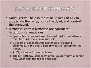 • Obon Festival: held in the 2nd or 3rd week of July to

appreciate the living, honor the dead, and comfort
the bereaved.
• Birthdays: certain birthdays are considered
hazardous or auspicious

o Special festivities are taken to avoid misfortune when a
man turns 42 or a woman turns 33.
o 61 years of age marks the beginning of a second
childhood. At this age, a person wears a red cap for this
honor.
o At 77, a long red overcoat is worn
o The 88th birthday is the most propitious birthday. A person
may wear both the red cap and coat.

 