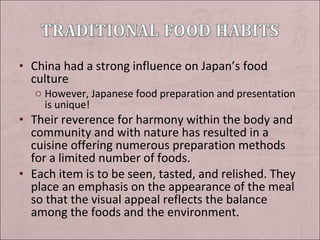 • China had a strong influence on Japan’s food

culture

o However, Japanese food preparation and presentation
is unique!

• Their reverence for harmony within the body and

community and with nature has resulted in a
cuisine offering numerous preparation methods
for a limited number of foods.
• Each item is to be seen, tasted, and relished. They
place an emphasis on the appearance of the meal
so that the visual appeal reflects the balance
among the foods and the environment.

 