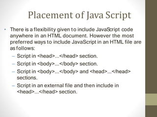 Placement of Java Script
• There is a flexibility given to include JavaScript code
anywhere in an HTML document. However the most
preferred ways to include JavaScript in an HTML file are
as follows:
– Script in <head>...</head> section.
– Script in <body>...</body> section.
– Script in <body>...</body> and <head>...</head>
sections.
– Script in an external file and then include in
<head>...</head> section.
 