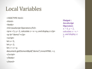 Local Variables
<!DOCTYPE html>
<html>
<body>
<h2>JavaScript Operators</h2>
<p>x = 5, y = 2, calculate z = x + y, and display z:</p>
<p id="demo"></p>
<script>
let x = 5;
let y = 2;
let z = x + y;
document.getElementById("demo").innerHTML = z;
</script>
</body>
</html>
Output :
JavaScript
Operators
x = 5, y = 2,
calculate z = x +
y, and display z:
7
 