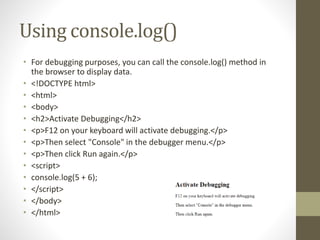 Using console.log()
• For debugging purposes, you can call the console.log() method in
the browser to display data.
• <!DOCTYPE html>
• <html>
• <body>
• <h2>Activate Debugging</h2>
• <p>F12 on your keyboard will activate debugging.</p>
• <p>Then select "Console" in the debugger menu.</p>
• <p>Then click Run again.</p>
• <script>
• console.log(5 + 6);
• </script>
• </body>
• </html>
 