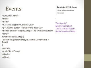 Events
<!DOCTYPE html>
<html>
<body>
<h2>JavaScript HTML Events</h2>
<p>Click the button to display the date.</p>
<button onclick="displayDate()">The time is?</button>
<script>
function displayDate() {
document.getElementById("demo").innerHTML =
Date();
}
</script>
<p id="demo"></p>
</body>
</html>
.
The time is?
Mon Feb 28 2022
14:55:15 GMT+0530
(India Standard Time)
 