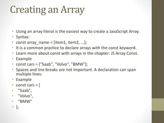 Creating an Array
• Using an array literal is the easiest way to create a JavaScript Array.
• Syntax:
• const array_name = [item1, item2, ...];
• It is a common practice to declare arrays with the const keyword.
• Learn more about const with arrays in the chapter: JS Array Const.
• Example
• const cars = ["Saab", "Volvo", "BMW"];
• Spaces and line breaks are not important. A declaration can span
multiple lines:
• Example
• const cars = [
• "Saab",
• "Volvo",
• "BMW"
• ];
 