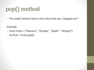 pop() method
• The pop() method returns the value that was "popped out":
Example
• const fruits = ["Banana", "Orange", "Apple", "Mango"];
• let fruit = fruits.pop();
 