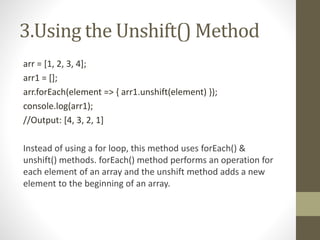 3.Using the Unshift() Method
arr = [1, 2, 3, 4];
arr1 = [];
arr.forEach(element => { arr1.unshift(element) });
console.log(arr1);
//Output: [4, 3, 2, 1]
Instead of using a for loop, this method uses forEach() &
unshift() methods. forEach() method performs an operation for
each element of an array and the unshift method adds a new
element to the beginning of an array.
 