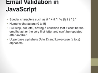 Email Validation in
JavaScript
• Special characters such as # * + & ' ! % @ ? { ^ } ”
• Numeric characters (0 to 9)
• Full stop, dot, etc., having a condition that it can't be the
email's last or the very first letter and can't be repeated
after another.
• Uppercase alphabets (A to Z) and Lowercase (a to z)
alphabets.
 