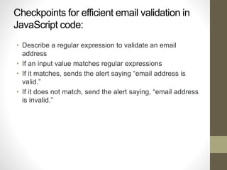Checkpoints for efficient email validation in
JavaScript code:
• Describe a regular expression to validate an email
address
• If an input value matches regular expressions
• If it matches, sends the alert saying “email address is
valid.”
• If it does not match, send the alert saying, “email address
is invalid.”
 