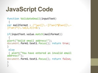 JavaScript Code
function ValidateEmail(inputText)
{
var mailformat = /^w+([.-]?w+)*@w+([.-
]?w+)*(.w{2,3})+$/;
if(inputText.value.match(mailformat))
{
alert("Valid email address!");
document.form1.text1.focus(); return true;
}
else
{ alert("You have entered an invalid email
address!");
document.form1.text1.focus(); return false;
}
}
 