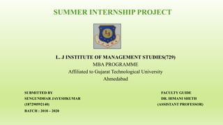 SUMMER INTERNSHIP PROJECT
L. J INSTITUTE OF MANAGEMENT STUDIES(729)
MBA PROGRAMME
Affiliated to Gujarat Technological University
Ahmedabad
SUBMITTED BY FACULTY GUIDE
SENGUNDHAR JAYESHKUMAR DR. HIMANI SHETH
(187290592140) (ASSISTANT PROFESSOR)
BATCH : 2018 – 2020
 