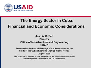 The Energy Sector in Cuba:
Financial and Economic Considerations
Juan A. B. Belt
Director
Office of Infrastructure and Engineering
USAID
Presented at the Annual Meetings of the Association for the
Study of the Cuban Economy (ASCE), Miami, Florida
August 2008
The opinions expressed in this presentation are those of the author and
do not represent the views of the US Government
 