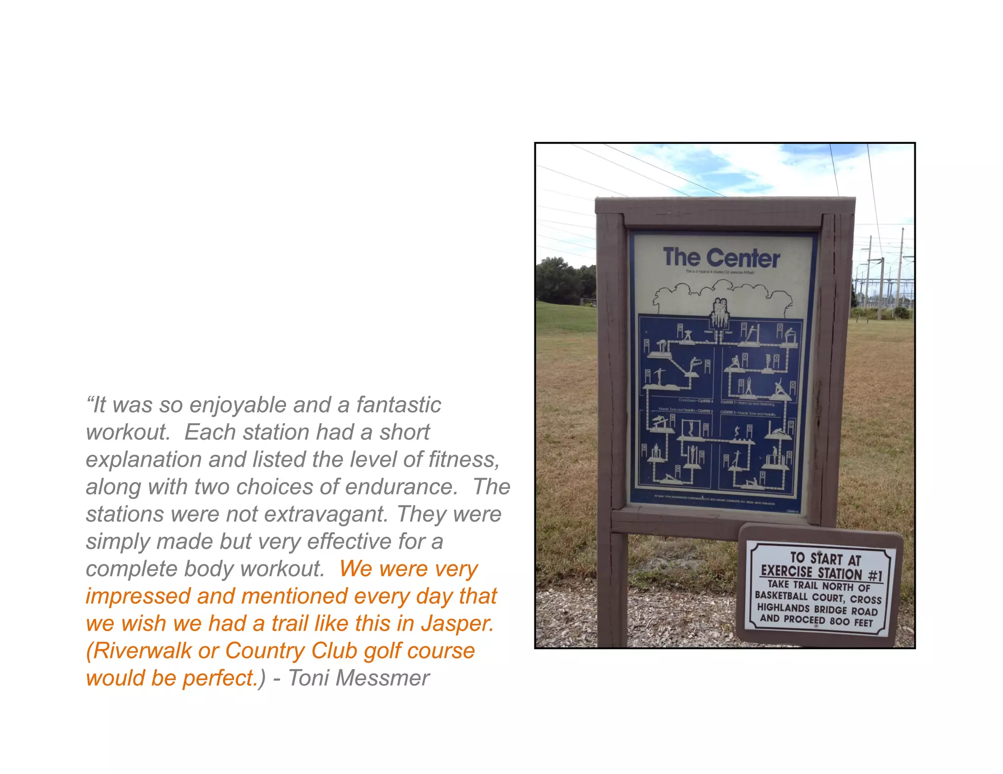 “It was so enjoyable and a fantastic
workout. Each station had a short
explanation and listed the level of fitness,
along with two choices of endurance. The
stations were not extravagant. They were
simply made but very effective for a
complete body workout. We were very
impressed and mentioned every day that
we wish we had a trail like this in Jasper.
(Riverwalk or Country Club golf course
would be perfect.) - Toni Messmer
 