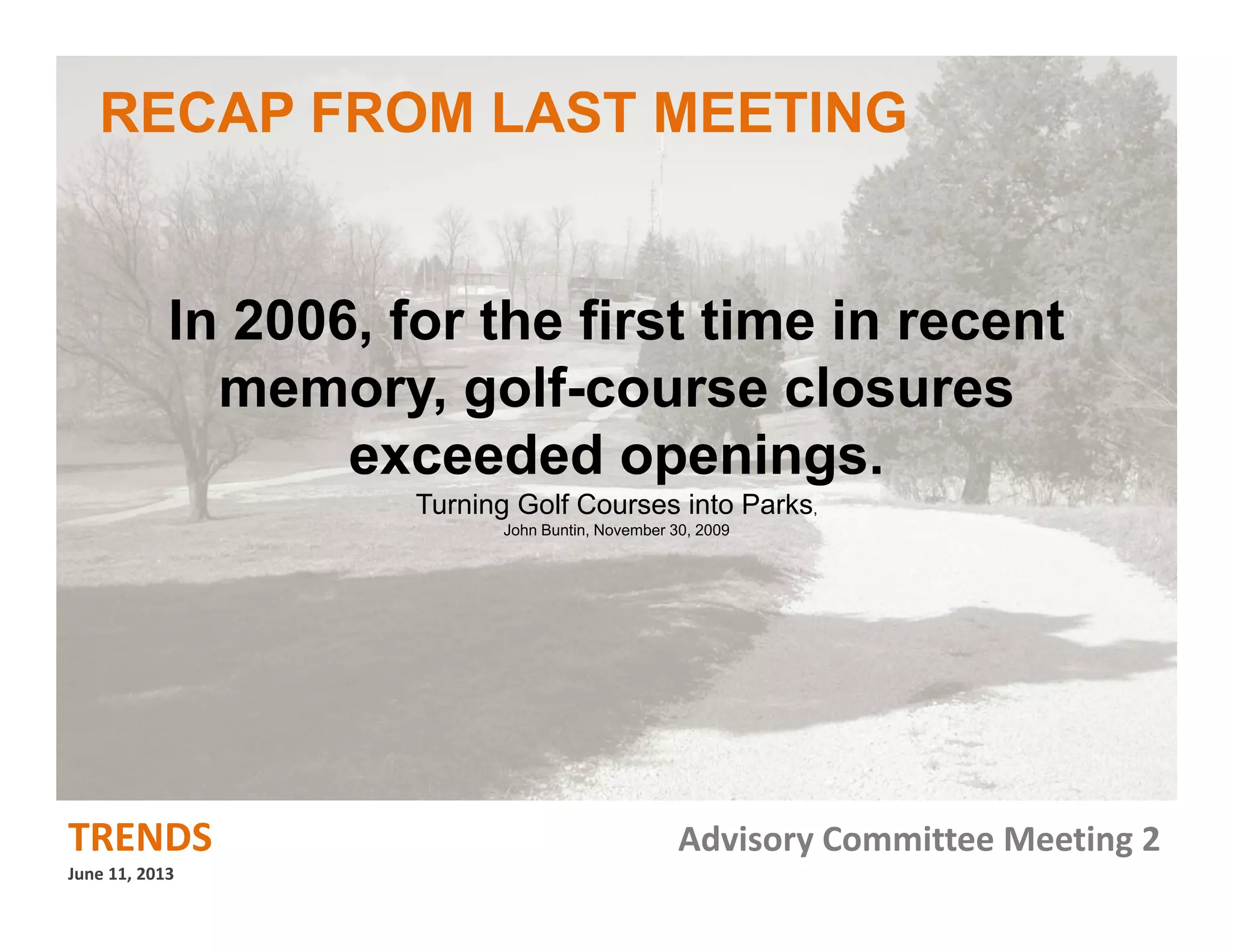 TRENDS Advisory Committee Meeting 2
June 11, 2013
In 2006, for the first time in recent
memory, golf-course closures
exceeded openings.
Turning Golf Courses into Parks,
John Buntin, November 30, 2009
RECAP FROM LAST MEETING
 