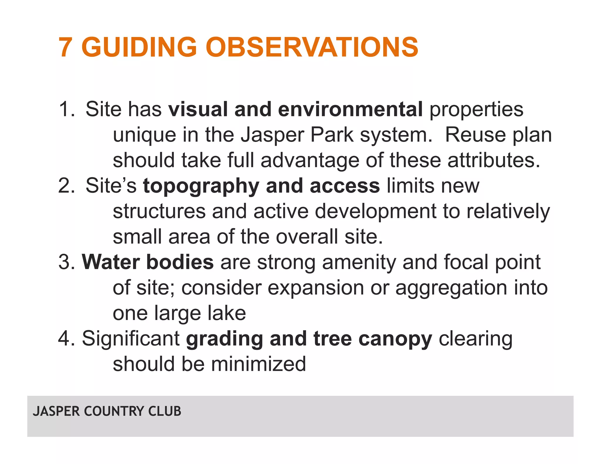 7 GUIDING OBSERVATIONS
1. Site has visual and environmental properties
unique in the Jasper Park system. Reuse plan
should take full advantage of these attributes.
2. Site’s topography and access limits new
structures and active development to relatively
small area of the overall site.
3. Water bodies are strong amenity and focal point
of site; consider expansion or aggregation into
one large lake
4. Significant grading and tree canopy clearing
should be minimized
JASPER COUNTRY CLUB
 