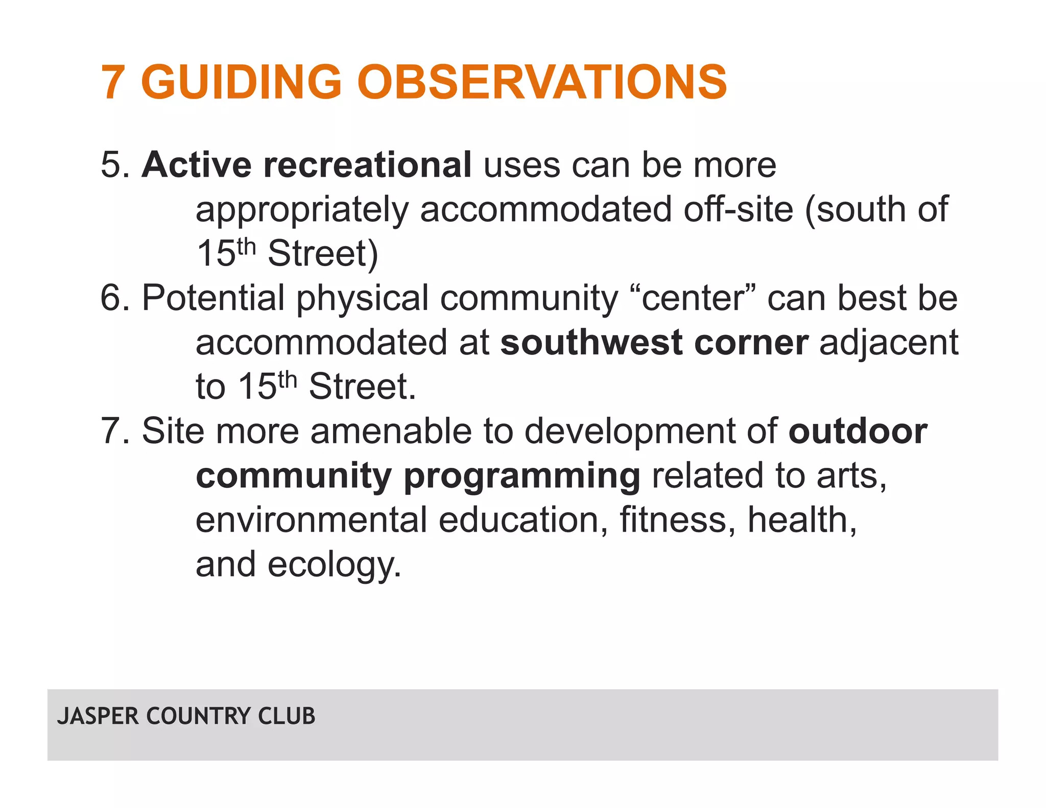 7 GUIDING OBSERVATIONS
5. Active recreational uses can be more
appropriately accommodated off-site (south of
15th Street)
6. Potential physical community “center” can best be
accommodated at southwest corner adjacent
to 15th Street.
7. Site more amenable to development of outdoor
community programming related to arts,
environmental education, fitness, health,
and ecology.
JASPER COUNTRY CLUB
 