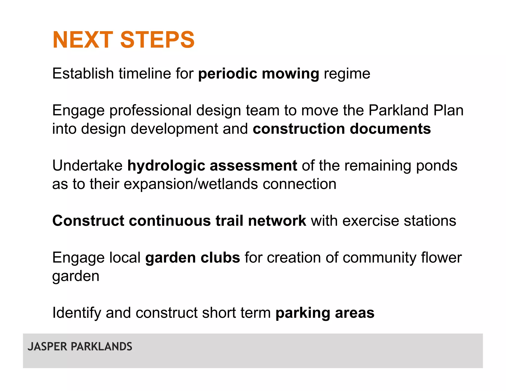 NEXT STEPS
Establish timeline for periodic mowing regime
Engage professional design team to move the Parkland Plan
into design development and construction documents
Undertake hydrologic assessment of the remaining ponds
as to their expansion/wetlands connection
Construct continuous trail network with exercise stations
Engage local garden clubs for creation of community flower
garden
Identify and construct short term parking areas
JASPER PARKLANDS
 
