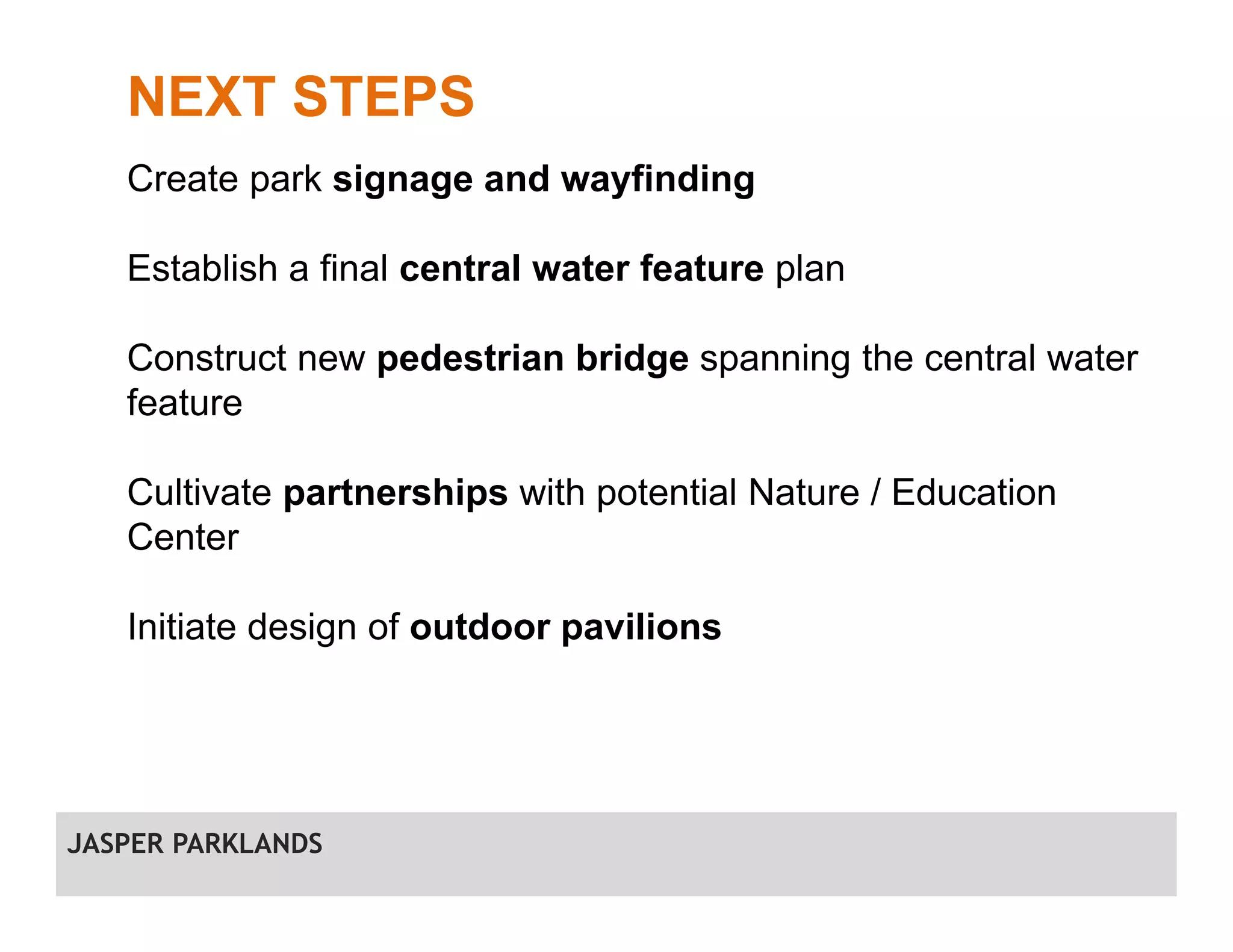 NEXT STEPS
Create park signage and wayfinding
Establish a final central water feature plan
Construct new pedestrian bridge spanning the central water
feature
Cultivate partnerships with potential Nature / Education
Center
Initiate design of outdoor pavilions
JASPER PARKLANDS
 