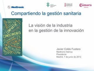 Compartiendo la gestión sanitaria

        La visión de la industria
        en la gestión de la innovación



                       Javier Colás Fustero
                       Medtronic Ibérica
                       Presidente
                       Madrid, 7 de junio de 2012
 