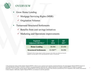 OVERVIEW
3
 Grow Home Lending
 Mortgage Servicing Rights (MSR)
 Origination Volumes
 Turnaround Structured Settlements
 Benefits from cost savings initiatives
 Marketing and Operations improvements
Segment
Adjusted EBITDA*
Q2
2016
Q2
2017
Home Lending $8.0M $3.6M
Structured Settlements $3.0M** $4.0M
* This earnings press release includes Segment Adjusted EBITDA, which we use as a measure of our segments' operating performance. We report Segment Adjusted EBITDA because our
Chief Operating Decision Maker, as that term is defined in Accounting Standards Codification 280 - Segment Reporting, uses Segment Adjusted EBITDA to evaluate our segments'
performance. Not all companies calculate Segment Adjusted EBITDA in the same fashion and, therefore, these amounts as presented may not be comparable to other similarly titled measures
of other companies. Additionally, Segment Adjusted EBITDA is not indicative of cash flow generation.
** Included $3.3M of earnings related to residual assets prior to the residual asset refinancing transaction
completed in the third quarter of 2016 which generated $65.9 million in cash proceeds.
 