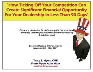 "How Ticking Off Your Competition Can
 Create Significant Financial Opportunity
For Your Dealership In Less Than 90 Days"


       Grow any dealership by obliterating the “same is lame”
        mentality that has poisoned the automotive industry
                          & left it for dead.



                Executive Meeting—Orlando, Florida
                    November 8th - 10th, 2009




                    Tracy E. Myers, CMD
                  Frank Myers Auto Maxx
                    tracy@frankmyersauto.com
 