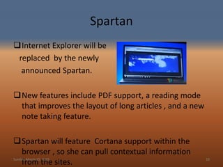 Spartan
Internet Explorer will be
replaced by the newly
announced Spartan.
New features include PDF support, a reading mode
that improves the layout of long articles , and a new
note taking feature.
Spartan will feature Cortana support within the
browser , so she can pull contextual information
from the sites.Sunday, March 15, 2015 10
 