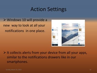 Action Settings
 Windows 10 will provide a
new way to look at all your
notifications in one place.
 It collects alerts from your device from all your apps,
similar to the notifications drawers like in our
smartphones.
Sunday, March 15, 2015 14
 