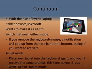 Continuum
• With the rise of hybrid laptop-
tablet devices,Microsoft
Wants to make it easier to
Switch between either mode.
• If you remove the keyboard/mouse, a notification
will pop up from the task bar at the bottom, asking if
you want to activate
Tablet mode.
• Place your tablet into the keyboard again, and you ‘ll
receive the same prompt, this time asking if you
want to exit Tablet mode.Sunday, March 15, 2015 15
 