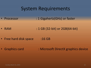 System Requirements
• Processor : 1 Gigahertz(GHz) or faster
• RAM : 1 GB (32-bit) or 2GB(64-bit)
• Free hard disk space :16 GB
• Graphics card : Microsoft DirectX graphics device
Sunday, March 15, 2015 16
 