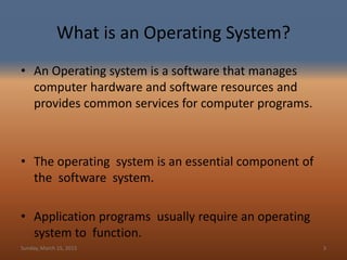 What is an Operating System?
• An Operating system is a software that manages
computer hardware and software resources and
provides common services for computer programs.
• The operating system is an essential component of
the software system.
• Application programs usually require an operating
system to function.
Sunday, March 15, 2015 3
 
