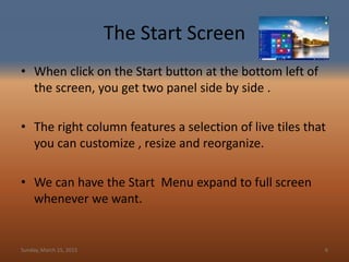 The Start Screen
• When click on the Start button at the bottom left of
the screen, you get two panel side by side .
• The right column features a selection of live tiles that
you can customize , resize and reorganize.
• We can have the Start Menu expand to full screen
whenever we want.
Sunday, March 15, 2015 6
 