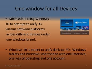One window for all Devices
• Microsoft is using Windows
10 to attempt to unify its
Various software platforms
across different devices under
one windows brand.
• Windows 10 is meant to unify desktop PCs, Windows
tablets and Windows smartphone with one interface,
one way of operating and one account.
Sunday, March 15, 2015 7
 