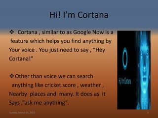 Hi! I’m Cortana
 Cortana , similar to as Google Now is a
feature which helps you find anything by
Your voice . You just need to say , “Hey
Cortana!”
Other than voice we can search
anything like cricket score , weather ,
Nearby places and many. It does as it
Says ,”ask me anything”.
Sunday, March 15, 2015 8
 