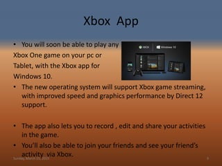 Xbox App
• You will soon be able to play any
Xbox One game on your pc or
Tablet, with the Xbox app for
Windows 10.
• The new operating system will support Xbox game streaming,
with improved speed and graphics performance by Direct 12
support.
• The app also lets you to record , edit and share your activities
in the game.
• You’ll also be able to join your friends and see your friend’s
activity via Xbox.Sunday, March 15, 2015 9
 