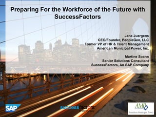 Preparing For the Workforce of the Future with
SuccessFactors
Jane Juergens
CEO/Founder, PeopleGen, LLC
Former VP of HR & Talent Management
American Municipal Power, Inc.
Martine Spann
Senior Solutions Consultant
SuccessFactors, An SAP Company
 