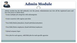Admin Module
Admin module has the full authority over the portal. Administrator can view all the registered users and
have the power to delete them.
Create multiple job categories with subcategories
Create countries with regions and cities
View/Edit/Delete jobseekers, Email individual jobseekers
View/Edit/Delete employers, Email individual employers
Upload company logos
View jobs for each agency, Add/Edit jobs for each specific agencies
 