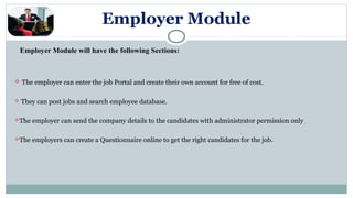 Employer Module
Employer Module will have the following Sections:
 The employer can enter the job Portal and create their own account for free of cost.
 They can post jobs and search employee database.
The employer can send the company details to the candidates with administrator permission only
The employers can create a Questionnaire online to get the right candidates for the job.
 