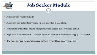 Job Seeker Module
 Jobseeker can register himself.
 Jobseekers can update their resume in text as well as in video form.
 Job seekers update their profile, change password and see the Job details and all.
 Applicants can search for the job vacancies in the fields of their choice and apply as interested
 They can answer the questionnaire method created by employers online
 