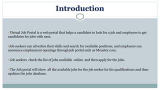 Introduction
• Virtual Job Portal is a web portal that helps a candidate to look for a job and employers to get
candidates for jobs with ease.
•Job seekers can advertise their skills and search for available positions, and employers can
announce employment openings through job portal such as Monster.com.
• Job seekers check the list of jobs available online and then apply for the jobs.
• The Job portal will show all the available jobs for the job seeker for his qualifications and then
updates the jobs database.
 