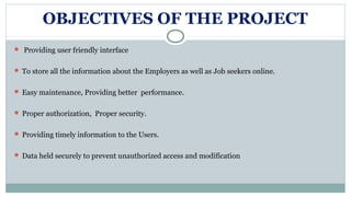 OBJECTIVES OF THE PROJECT
 Providing user friendly interface
 To store all the information about the Employers as well as Job seekers online.
 Easy maintenance, Providing better performance.
 Proper authorization, Proper security.
 Providing timely information to the Users.
 Data held securely to prevent unauthorized access and modification
 