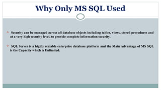Why Only MS SQL Used
 Security can be managed across all database objects including tables, views, stored procedures and
at a very high security level, to provide complete information security.
 SQL Server is a highly scalable enterprise database platform and the Main Advantage of MS SQL
is the Capacity which is Unlimited.
 