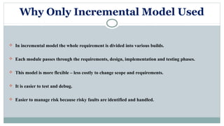 Why Only Incremental Model Used
 In incremental model the whole requirement is divided into various builds.
 Each module passes through the requirements, design, implementation and testing phases.
 This model is more flexible – less costly to change scope and requirements.
 It is easier to test and debug.
 Easier to manage risk because risky faults are identified and handled.
 