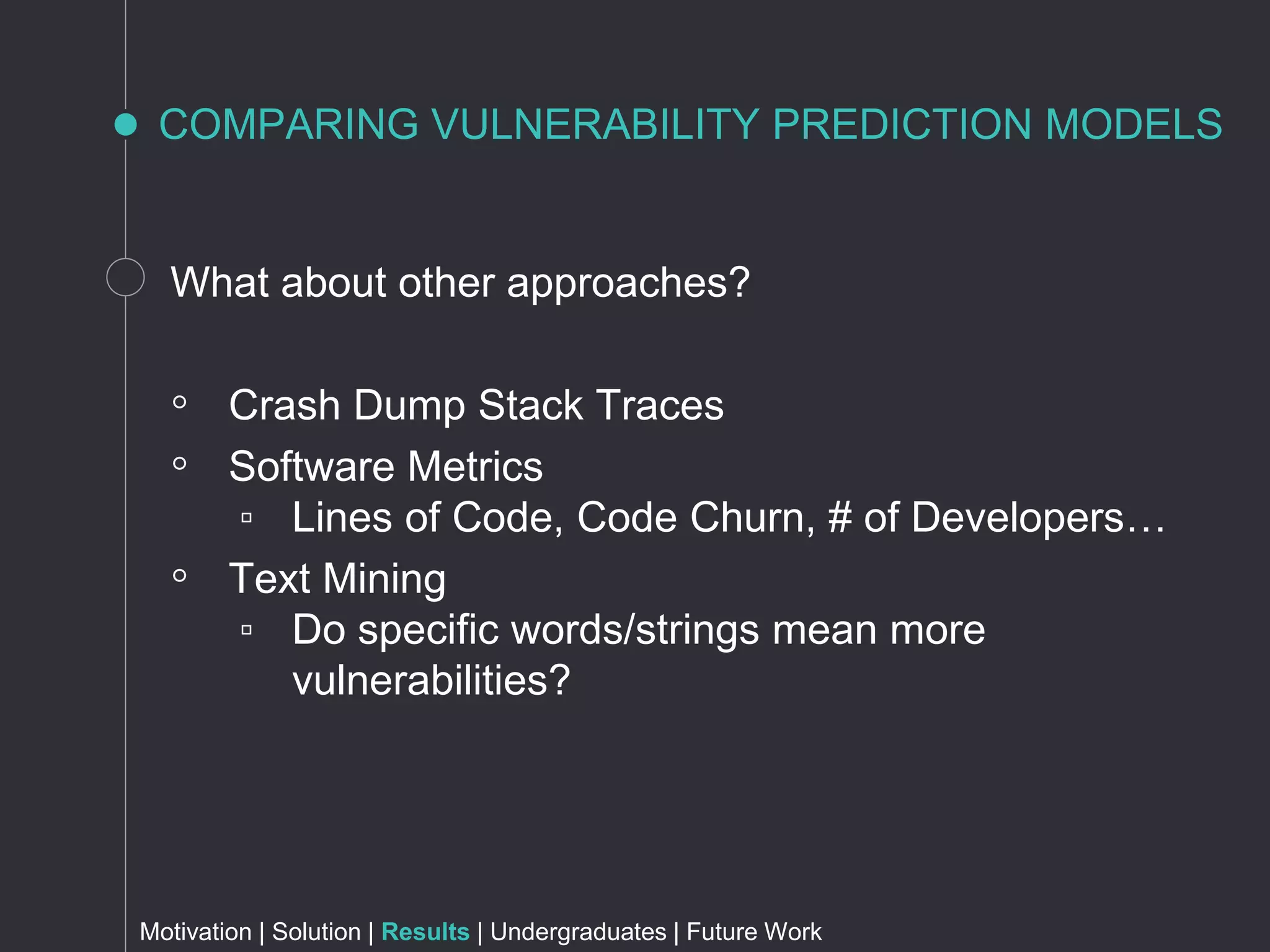 COMPARING VULNERABILITY PREDICTION MODELS
What about other approaches?
◦ Crash Dump Stack Traces
◦ Software Metrics
▫ Lines of Code, Code Churn, # of Developers…
◦ Text Mining
▫ Do specific words/strings mean more
vulnerabilities?
Motivation | Solution | Results | Undergraduates | Future Work
 