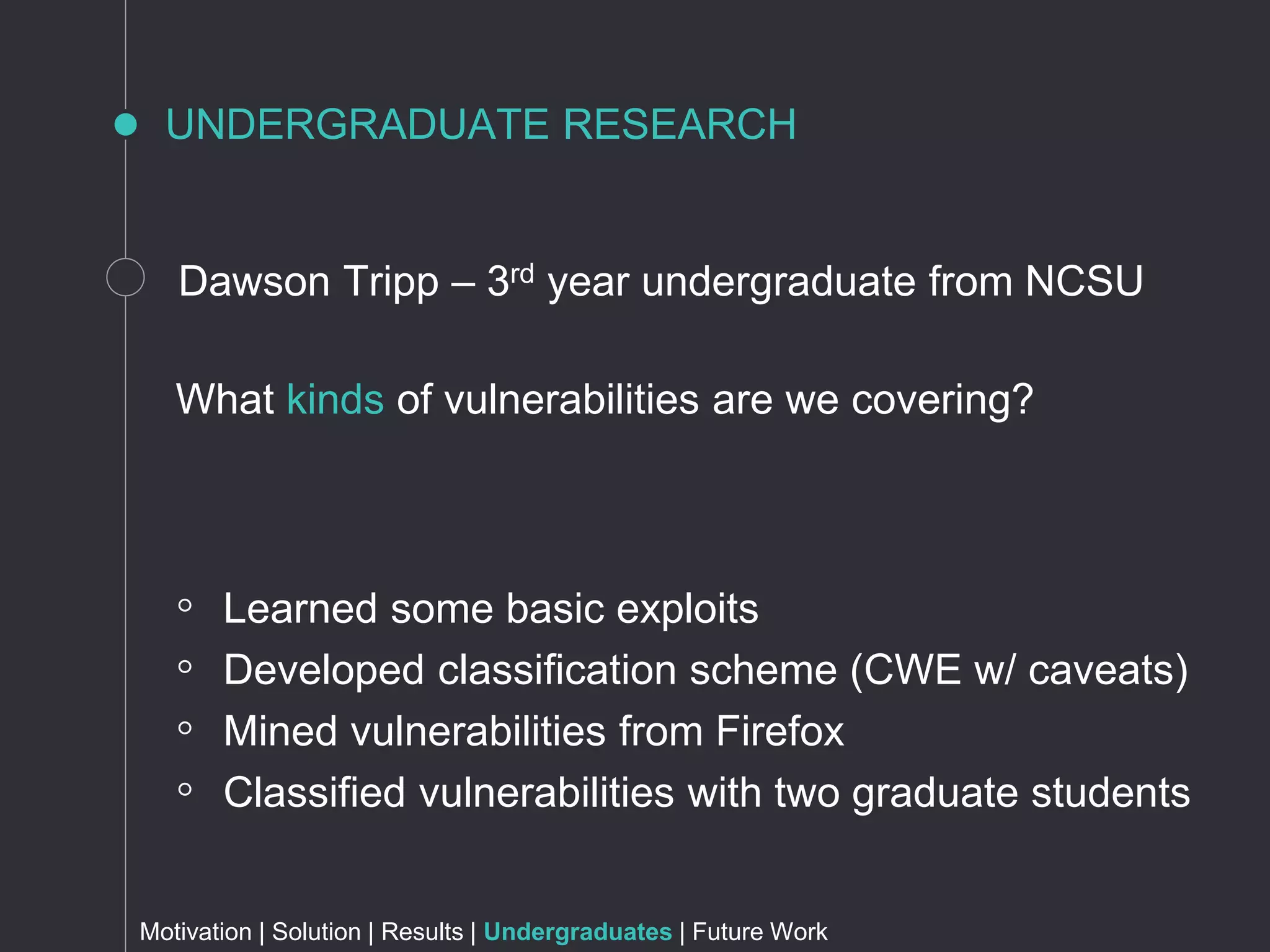 UNDERGRADUATE RESEARCH
Motivation | Solution | Results | Undergraduates | Future Work
What kinds of vulnerabilities are we covering?
Dawson Tripp – 3rd year undergraduate from NCSU
◦ Learned some basic exploits
◦ Developed classification scheme (CWE w/ caveats)
◦ Mined vulnerabilities from Firefox
◦ Classified vulnerabilities with two graduate students
 