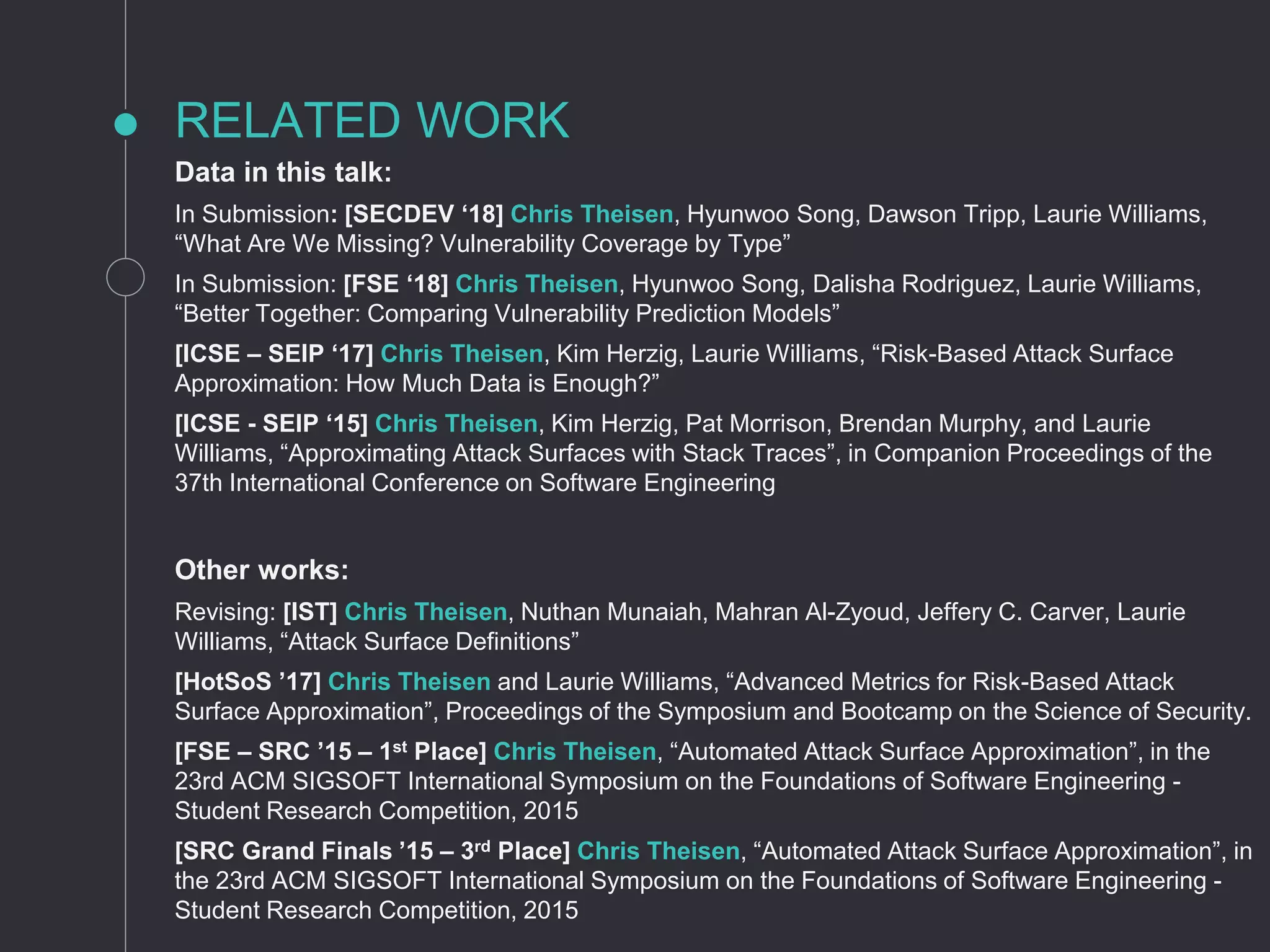 RELATED WORK
Data in this talk:
In Submission: [SECDEV ‘18] Chris Theisen, Hyunwoo Song, Dawson Tripp, Laurie Williams,
“What Are We Missing? Vulnerability Coverage by Type”
In Submission: [FSE ‘18] Chris Theisen, Hyunwoo Song, Dalisha Rodriguez, Laurie Williams,
“Better Together: Comparing Vulnerability Prediction Models”
[ICSE – SEIP ‘17] Chris Theisen, Kim Herzig, Laurie Williams, “Risk-Based Attack Surface
Approximation: How Much Data is Enough?”
[ICSE - SEIP ‘15] Chris Theisen, Kim Herzig, Pat Morrison, Brendan Murphy, and Laurie
Williams, “Approximating Attack Surfaces with Stack Traces”, in Companion Proceedings of the
37th International Conference on Software Engineering
Other works:
Revising: [IST] Chris Theisen, Nuthan Munaiah, Mahran Al-Zyoud, Jeffery C. Carver, Laurie
Williams, “Attack Surface Definitions”
[HotSoS ’17] Chris Theisen and Laurie Williams, “Advanced Metrics for Risk-Based Attack
Surface Approximation”, Proceedings of the Symposium and Bootcamp on the Science of Security.
[FSE – SRC ’15 – 1st Place] Chris Theisen, “Automated Attack Surface Approximation”, in the
23rd ACM SIGSOFT International Symposium on the Foundations of Software Engineering -
Student Research Competition, 2015
[SRC Grand Finals ’15 – 3rd Place] Chris Theisen, “Automated Attack Surface Approximation”, in
the 23rd ACM SIGSOFT International Symposium on the Foundations of Software Engineering -
Student Research Competition, 2015
 