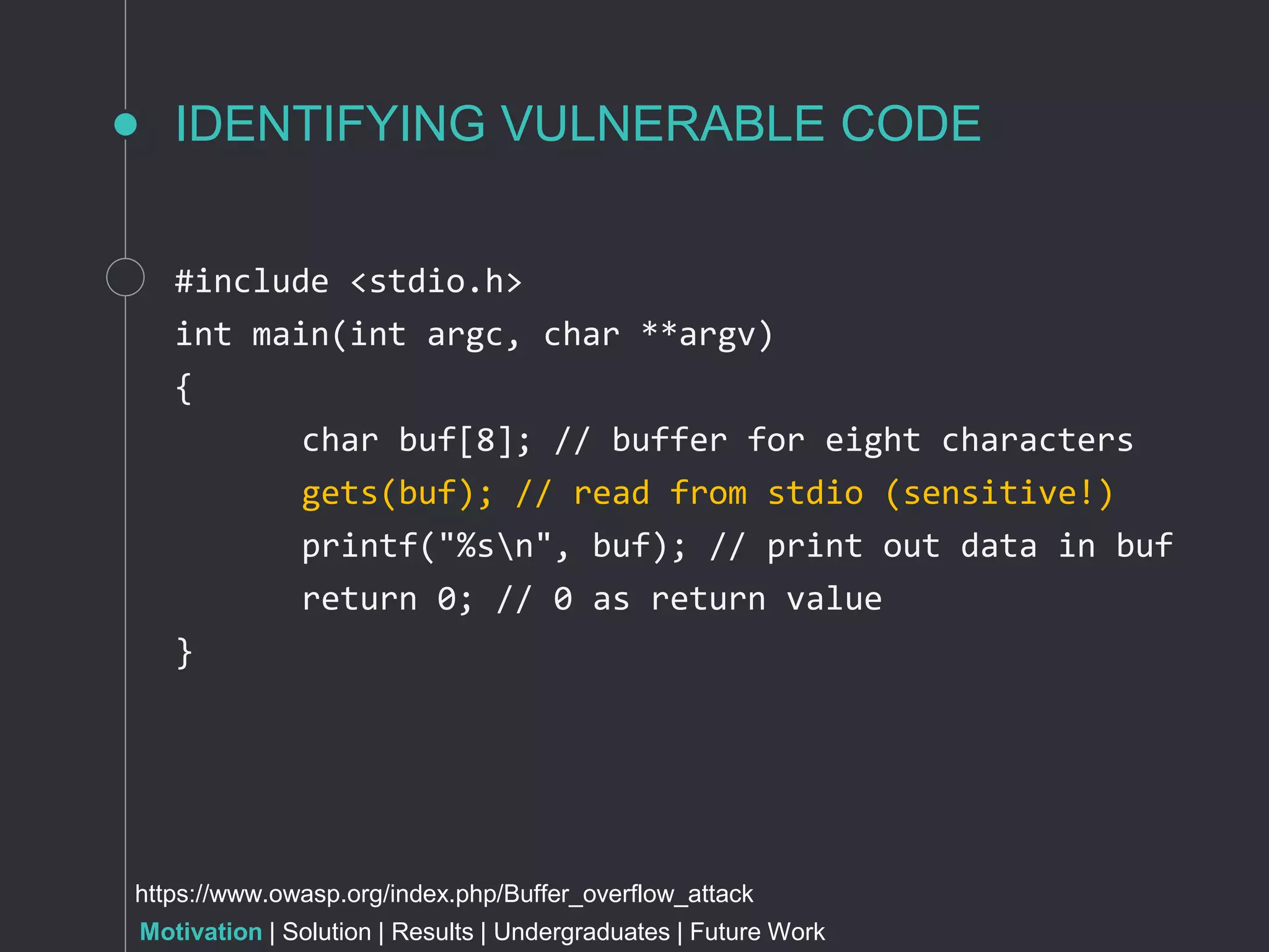 IDENTIFYING VULNERABLE CODE
#include <stdio.h>
int main(int argc, char **argv)
{
char buf[8]; // buffer for eight characters
gets(buf); // read from stdio (sensitive!)
printf("%sn", buf); // print out data in buf
return 0; // 0 as return value
}
https://www.owasp.org/index.php/Buffer_overflow_attack
Motivation | Solution | Results | Undergraduates | Future Work
 