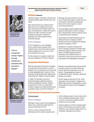 intestines appear. Ultimately, JD advances
with gross lesions spanning the ileum and
colon.
Many dairy farmers are unaware of the
signs and do not recognize the illness
when presented with infected cattle. The
signs and symptoms in cattle with Johne’s
disease are often mistaken for other
illnesses and disease. A definitive
diagnosis can only be determined by
laboratory testing.
Crohn’s Disease
Crohn’s disease is a non-contagious
chronic inflammatory disease of the
intestinal tract. This inflammation has the
ability to gestate from a humans mouth
and conclude at the anus.
Further research is needed to determine
the exact origination of Crohn’s disease.
Although the cause remains unknown,
some researchers argue it is likely due to a
combination of genetic predisposition,
abnormal immune response, and/or
environmental factors4.
Prior pathology reports displayed lesions in
patients suffering from Crohn’s disease
with characteristics similar to lesions found
in paratuberculosis infections.
According to the National Association for
Colitis and Crohn’s disease, patients
infected with Crohn’s disease are typically
between the ages of 15-40.
Symptoms of a patient infected with
Crohn’s disease ranges from bloody stool,
decreased appetite, abdominal pain, and
fever to undefined gastrointestinal
difficulties. Some patients have no
symptoms, some have strictures, and other
may present with abscesses or fistulas11.
Crohn’s Disease were in direct contact with
Johne’s Disease infected cattle. There’s
currently no empirical evidence Crohn’s
disease is communicable.
Patients positive for Crohn’s disease often
report a family history of ulcerative colitis.
Therefore, some scientist argue Crohn’s is
hereditary, although never proven.
Transmission
Crohn’s Disease
Although no exact cause of the diseases is
determined, researchers speculate the
cause as bacterial and viral.
There is a lack of research that will
definitively confirm whether patients with
Etiology (continued)
Transmission/Treatment/Prevention
Geographic Distribution
Research was performed by examining the
insurance claims of 9 million American,
with 87 different health plans, from 33
states6. This geographical research
included IBD and UC. Therefore, additional
studies are needed.
Similar research was done for JD, which
originated and concluded in England and
Wales. More specific US geographic JD and
CD prevalence research and investigation
is needed.
With the assumption that Crohn’s disease
is caused by the same factors in Johne’s
disease, then the prevalence of the two will
correlate geographically. However, this is
disputed, as people generally ingest foods
originating from regions across the globe.
In 1996, The Canadian Journal of
Gastroenterology published research
results developed by Tamboli. Tamboli
purported that "there is considerable
overlap of regions with high prevalences of
paratuberculosis and Crohn's Disease"4.
Page 2Mycobacterium Avium Paratuberculosis (Johne’s Disease) in Cattle vs.
Regional Enteritis (Crohn’s Disease) in Humans
"There is
considerable
overlap of regions
with high
prevalences of
paratuberculosis
and Crohn's
Disease"4
Scanning Electron
Micrograph of M.
paratuberculosis
Ultrasound of a patient
with Crohn’s Disease.
 